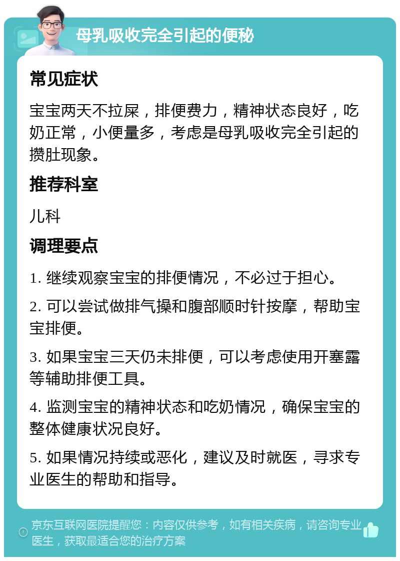 母乳吸收完全引起的便秘 常见症状 宝宝两天不拉屎，排便费力，精神状态良好，吃奶正常，小便量多，考虑是母乳吸收完全引起的攒肚现象。 推荐科室 儿科 调理要点 1. 继续观察宝宝的排便情况，不必过于担心。 2. 可以尝试做排气操和腹部顺时针按摩，帮助宝宝排便。 3. 如果宝宝三天仍未排便，可以考虑使用开塞露等辅助排便工具。 4. 监测宝宝的精神状态和吃奶情况，确保宝宝的整体健康状况良好。 5. 如果情况持续或恶化，建议及时就医，寻求专业医生的帮助和指导。