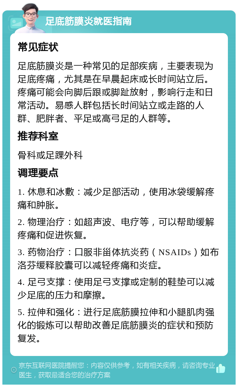 足底筋膜炎就医指南 常见症状 足底筋膜炎是一种常见的足部疾病，主要表现为足底疼痛，尤其是在早晨起床或长时间站立后。疼痛可能会向脚后跟或脚趾放射，影响行走和日常活动。易感人群包括长时间站立或走路的人群、肥胖者、平足或高弓足的人群等。 推荐科室 骨科或足踝外科 调理要点 1. 休息和冰敷：减少足部活动，使用冰袋缓解疼痛和肿胀。 2. 物理治疗：如超声波、电疗等，可以帮助缓解疼痛和促进恢复。 3. 药物治疗：口服非甾体抗炎药（NSAIDs）如布洛芬缓释胶囊可以减轻疼痛和炎症。 4. 足弓支撑：使用足弓支撑或定制的鞋垫可以减少足底的压力和摩擦。 5. 拉伸和强化：进行足底筋膜拉伸和小腿肌肉强化的锻炼可以帮助改善足底筋膜炎的症状和预防复发。