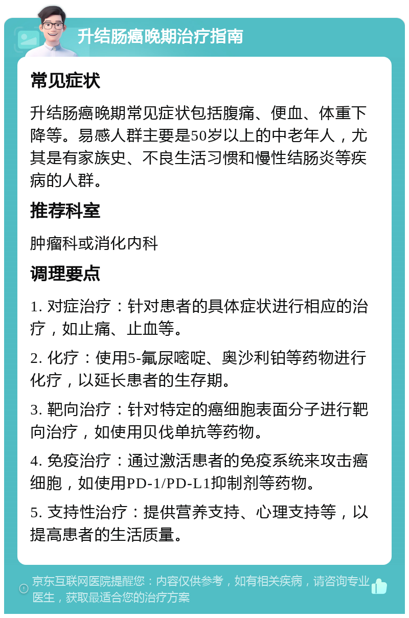 升结肠癌晚期治疗指南 常见症状 升结肠癌晚期常见症状包括腹痛、便血、体重下降等。易感人群主要是50岁以上的中老年人，尤其是有家族史、不良生活习惯和慢性结肠炎等疾病的人群。 推荐科室 肿瘤科或消化内科 调理要点 1. 对症治疗：针对患者的具体症状进行相应的治疗，如止痛、止血等。 2. 化疗：使用5-氟尿嘧啶、奥沙利铂等药物进行化疗，以延长患者的生存期。 3. 靶向治疗：针对特定的癌细胞表面分子进行靶向治疗，如使用贝伐单抗等药物。 4. 免疫治疗：通过激活患者的免疫系统来攻击癌细胞，如使用PD-1/PD-L1抑制剂等药物。 5. 支持性治疗：提供营养支持、心理支持等，以提高患者的生活质量。