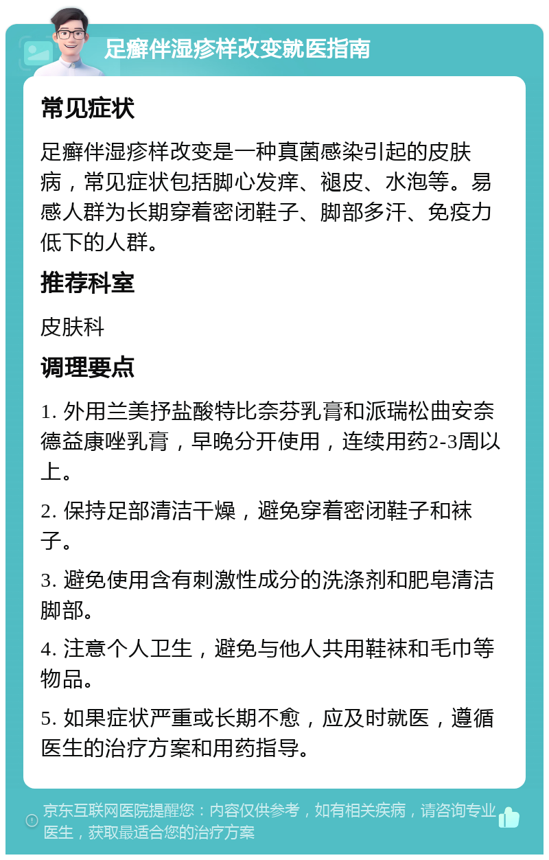 足癣伴湿疹样改变就医指南 常见症状 足癣伴湿疹样改变是一种真菌感染引起的皮肤病，常见症状包括脚心发痒、褪皮、水泡等。易感人群为长期穿着密闭鞋子、脚部多汗、免疫力低下的人群。 推荐科室 皮肤科 调理要点 1. 外用兰美抒盐酸特比奈芬乳膏和派瑞松曲安奈德益康唑乳膏，早晚分开使用，连续用药2-3周以上。 2. 保持足部清洁干燥，避免穿着密闭鞋子和袜子。 3. 避免使用含有刺激性成分的洗涤剂和肥皂清洁脚部。 4. 注意个人卫生，避免与他人共用鞋袜和毛巾等物品。 5. 如果症状严重或长期不愈，应及时就医，遵循医生的治疗方案和用药指导。