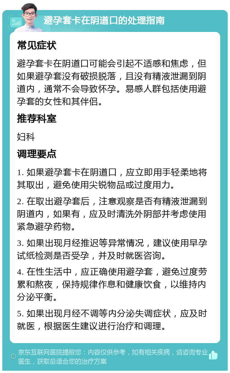 避孕套卡在阴道口的处理指南 常见症状 避孕套卡在阴道口可能会引起不适感和焦虑，但如果避孕套没有破损脱落，且没有精液泄漏到阴道内，通常不会导致怀孕。易感人群包括使用避孕套的女性和其伴侣。 推荐科室 妇科 调理要点 1. 如果避孕套卡在阴道口，应立即用手轻柔地将其取出，避免使用尖锐物品或过度用力。 2. 在取出避孕套后，注意观察是否有精液泄漏到阴道内，如果有，应及时清洗外阴部并考虑使用紧急避孕药物。 3. 如果出现月经推迟等异常情况，建议使用早孕试纸检测是否受孕，并及时就医咨询。 4. 在性生活中，应正确使用避孕套，避免过度劳累和熬夜，保持规律作息和健康饮食，以维持内分泌平衡。 5. 如果出现月经不调等内分泌失调症状，应及时就医，根据医生建议进行治疗和调理。