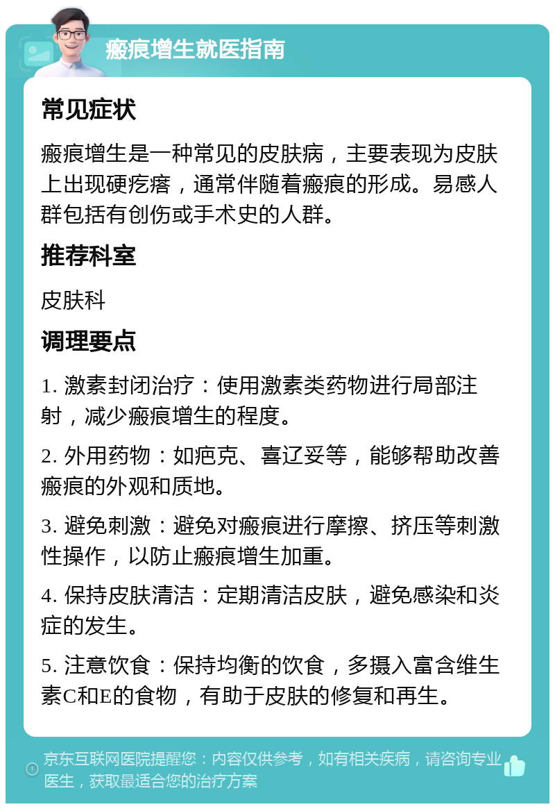 瘢痕增生就医指南 常见症状 瘢痕增生是一种常见的皮肤病，主要表现为皮肤上出现硬疙瘩，通常伴随着瘢痕的形成。易感人群包括有创伤或手术史的人群。 推荐科室 皮肤科 调理要点 1. 激素封闭治疗：使用激素类药物进行局部注射，减少瘢痕增生的程度。 2. 外用药物：如疤克、喜辽妥等，能够帮助改善瘢痕的外观和质地。 3. 避免刺激：避免对瘢痕进行摩擦、挤压等刺激性操作，以防止瘢痕增生加重。 4. 保持皮肤清洁：定期清洁皮肤，避免感染和炎症的发生。 5. 注意饮食：保持均衡的饮食，多摄入富含维生素C和E的食物，有助于皮肤的修复和再生。