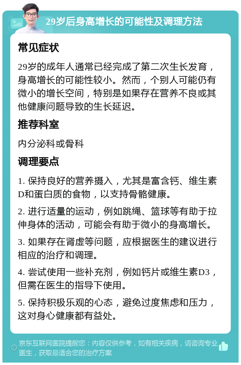 29岁后身高增长的可能性及调理方法 常见症状 29岁的成年人通常已经完成了第二次生长发育，身高增长的可能性较小。然而，个别人可能仍有微小的增长空间，特别是如果存在营养不良或其他健康问题导致的生长延迟。 推荐科室 内分泌科或骨科 调理要点 1. 保持良好的营养摄入，尤其是富含钙、维生素D和蛋白质的食物，以支持骨骼健康。 2. 进行适量的运动，例如跳绳、篮球等有助于拉伸身体的活动，可能会有助于微小的身高增长。 3. 如果存在肾虚等问题，应根据医生的建议进行相应的治疗和调理。 4. 尝试使用一些补充剂，例如钙片或维生素D3，但需在医生的指导下使用。 5. 保持积极乐观的心态，避免过度焦虑和压力，这对身心健康都有益处。