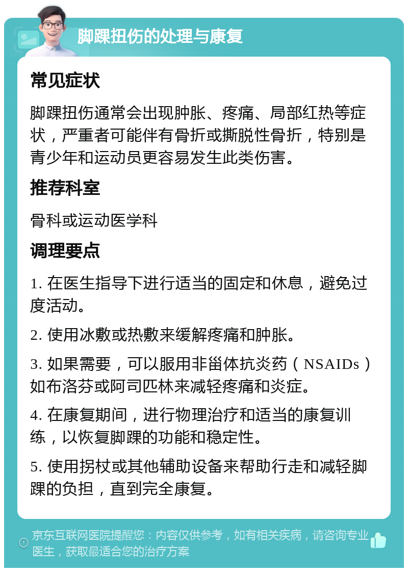 脚踝扭伤的处理与康复 常见症状 脚踝扭伤通常会出现肿胀、疼痛、局部红热等症状，严重者可能伴有骨折或撕脱性骨折，特别是青少年和运动员更容易发生此类伤害。 推荐科室 骨科或运动医学科 调理要点 1. 在医生指导下进行适当的固定和休息，避免过度活动。 2. 使用冰敷或热敷来缓解疼痛和肿胀。 3. 如果需要，可以服用非甾体抗炎药（NSAIDs）如布洛芬或阿司匹林来减轻疼痛和炎症。 4. 在康复期间，进行物理治疗和适当的康复训练，以恢复脚踝的功能和稳定性。 5. 使用拐杖或其他辅助设备来帮助行走和减轻脚踝的负担，直到完全康复。