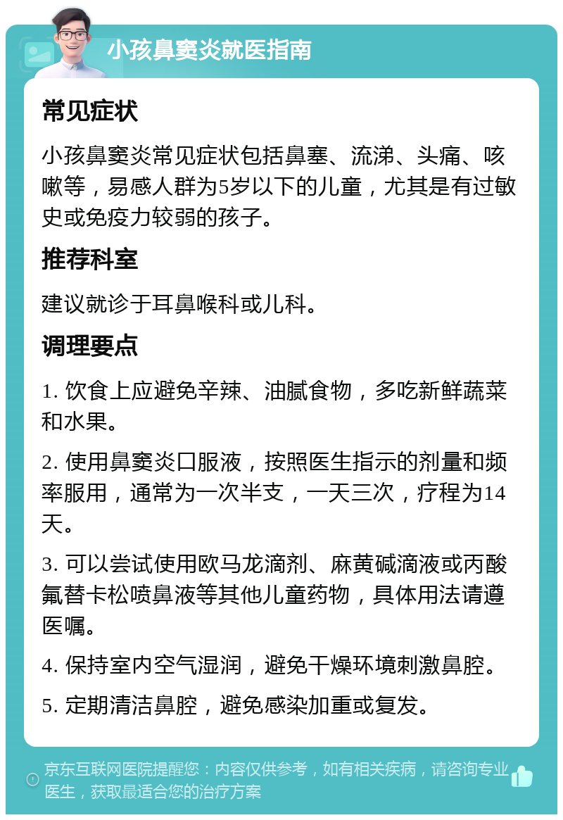 小孩鼻窦炎就医指南 常见症状 小孩鼻窦炎常见症状包括鼻塞、流涕、头痛、咳嗽等，易感人群为5岁以下的儿童，尤其是有过敏史或免疫力较弱的孩子。 推荐科室 建议就诊于耳鼻喉科或儿科。 调理要点 1. 饮食上应避免辛辣、油腻食物，多吃新鲜蔬菜和水果。 2. 使用鼻窦炎口服液，按照医生指示的剂量和频率服用，通常为一次半支，一天三次，疗程为14天。 3. 可以尝试使用欧马龙滴剂、麻黄碱滴液或丙酸氟替卡松喷鼻液等其他儿童药物，具体用法请遵医嘱。 4. 保持室内空气湿润，避免干燥环境刺激鼻腔。 5. 定期清洁鼻腔，避免感染加重或复发。