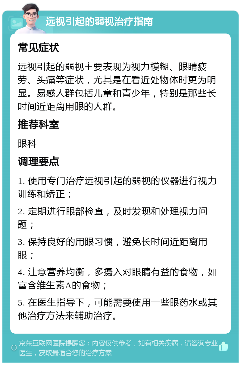 远视引起的弱视治疗指南 常见症状 远视引起的弱视主要表现为视力模糊、眼睛疲劳、头痛等症状，尤其是在看近处物体时更为明显。易感人群包括儿童和青少年，特别是那些长时间近距离用眼的人群。 推荐科室 眼科 调理要点 1. 使用专门治疗远视引起的弱视的仪器进行视力训练和矫正； 2. 定期进行眼部检查，及时发现和处理视力问题； 3. 保持良好的用眼习惯，避免长时间近距离用眼； 4. 注意营养均衡，多摄入对眼睛有益的食物，如富含维生素A的食物； 5. 在医生指导下，可能需要使用一些眼药水或其他治疗方法来辅助治疗。