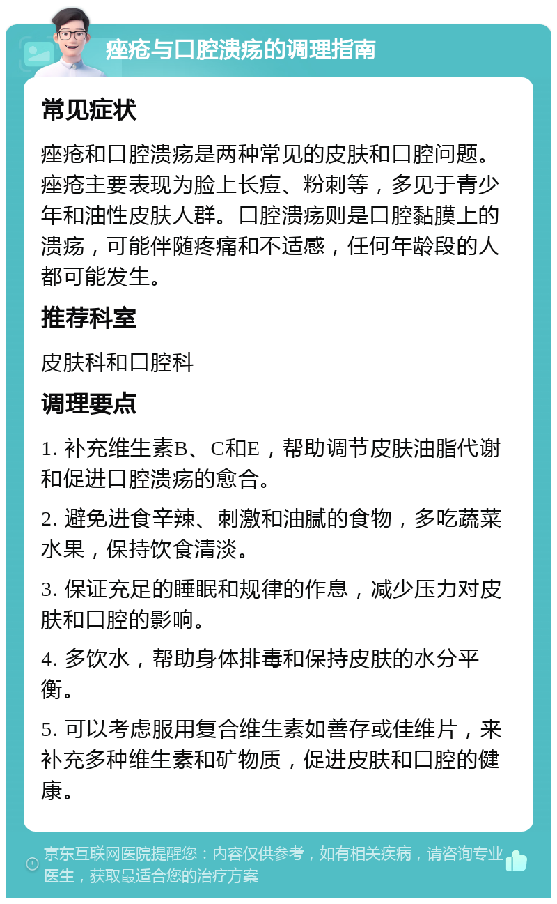 痤疮与口腔溃疡的调理指南 常见症状 痤疮和口腔溃疡是两种常见的皮肤和口腔问题。痤疮主要表现为脸上长痘、粉刺等，多见于青少年和油性皮肤人群。口腔溃疡则是口腔黏膜上的溃疡，可能伴随疼痛和不适感，任何年龄段的人都可能发生。 推荐科室 皮肤科和口腔科 调理要点 1. 补充维生素B、C和E，帮助调节皮肤油脂代谢和促进口腔溃疡的愈合。 2. 避免进食辛辣、刺激和油腻的食物，多吃蔬菜水果，保持饮食清淡。 3. 保证充足的睡眠和规律的作息，减少压力对皮肤和口腔的影响。 4. 多饮水，帮助身体排毒和保持皮肤的水分平衡。 5. 可以考虑服用复合维生素如善存或佳维片，来补充多种维生素和矿物质，促进皮肤和口腔的健康。