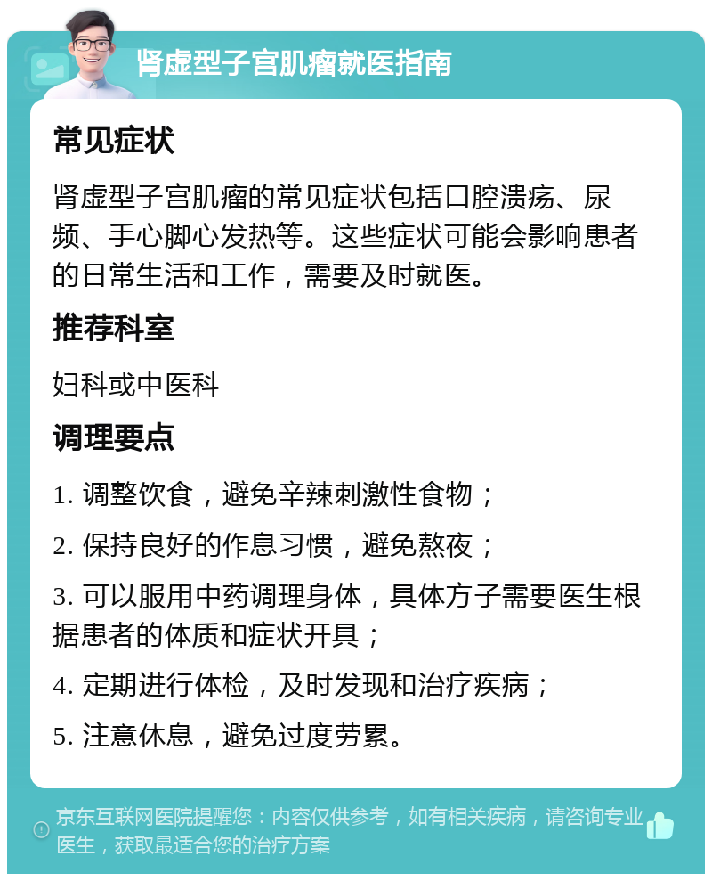 肾虚型子宫肌瘤就医指南 常见症状 肾虚型子宫肌瘤的常见症状包括口腔溃疡、尿频、手心脚心发热等。这些症状可能会影响患者的日常生活和工作，需要及时就医。 推荐科室 妇科或中医科 调理要点 1. 调整饮食，避免辛辣刺激性食物； 2. 保持良好的作息习惯，避免熬夜； 3. 可以服用中药调理身体，具体方子需要医生根据患者的体质和症状开具； 4. 定期进行体检，及时发现和治疗疾病； 5. 注意休息，避免过度劳累。