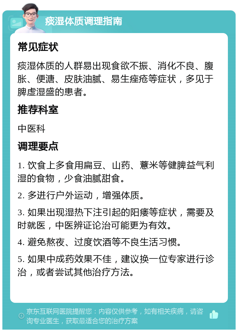 痰湿体质调理指南 常见症状 痰湿体质的人群易出现食欲不振、消化不良、腹胀、便溏、皮肤油腻、易生痤疮等症状，多见于脾虚湿盛的患者。 推荐科室 中医科 调理要点 1. 饮食上多食用扁豆、山药、薏米等健脾益气利湿的食物，少食油腻甜食。 2. 多进行户外运动，增强体质。 3. 如果出现湿热下注引起的阳痿等症状，需要及时就医，中医辨证论治可能更为有效。 4. 避免熬夜、过度饮酒等不良生活习惯。 5. 如果中成药效果不佳，建议换一位专家进行诊治，或者尝试其他治疗方法。