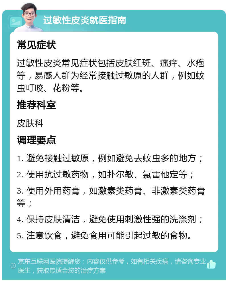 过敏性皮炎就医指南 常见症状 过敏性皮炎常见症状包括皮肤红斑、瘙痒、水疱等，易感人群为经常接触过敏原的人群，例如蚊虫叮咬、花粉等。 推荐科室 皮肤科 调理要点 1. 避免接触过敏原，例如避免去蚊虫多的地方； 2. 使用抗过敏药物，如扑尔敏、氯雷他定等； 3. 使用外用药膏，如激素类药膏、非激素类药膏等； 4. 保持皮肤清洁，避免使用刺激性强的洗涤剂； 5. 注意饮食，避免食用可能引起过敏的食物。