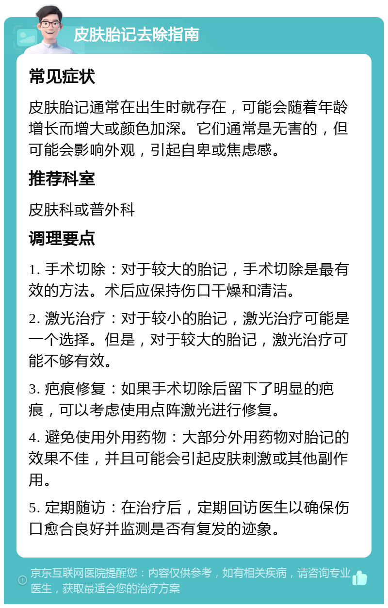 皮肤胎记去除指南 常见症状 皮肤胎记通常在出生时就存在，可能会随着年龄增长而增大或颜色加深。它们通常是无害的，但可能会影响外观，引起自卑或焦虑感。 推荐科室 皮肤科或普外科 调理要点 1. 手术切除：对于较大的胎记，手术切除是最有效的方法。术后应保持伤口干燥和清洁。 2. 激光治疗：对于较小的胎记，激光治疗可能是一个选择。但是，对于较大的胎记，激光治疗可能不够有效。 3. 疤痕修复：如果手术切除后留下了明显的疤痕，可以考虑使用点阵激光进行修复。 4. 避免使用外用药物：大部分外用药物对胎记的效果不佳，并且可能会引起皮肤刺激或其他副作用。 5. 定期随访：在治疗后，定期回访医生以确保伤口愈合良好并监测是否有复发的迹象。