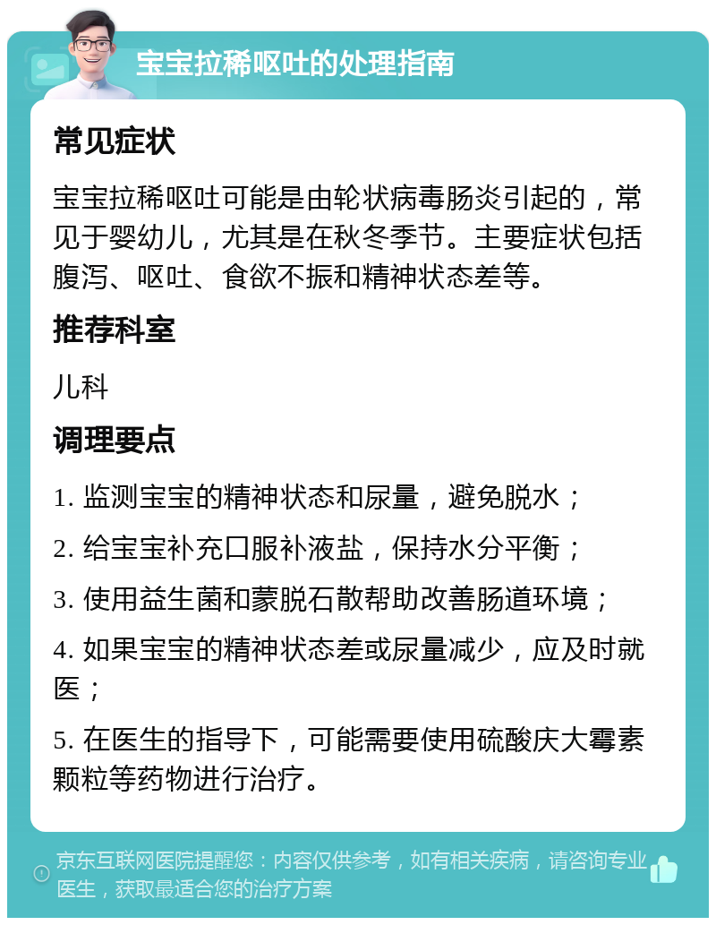 宝宝拉稀呕吐的处理指南 常见症状 宝宝拉稀呕吐可能是由轮状病毒肠炎引起的，常见于婴幼儿，尤其是在秋冬季节。主要症状包括腹泻、呕吐、食欲不振和精神状态差等。 推荐科室 儿科 调理要点 1. 监测宝宝的精神状态和尿量，避免脱水； 2. 给宝宝补充口服补液盐，保持水分平衡； 3. 使用益生菌和蒙脱石散帮助改善肠道环境； 4. 如果宝宝的精神状态差或尿量减少，应及时就医； 5. 在医生的指导下，可能需要使用硫酸庆大霉素颗粒等药物进行治疗。