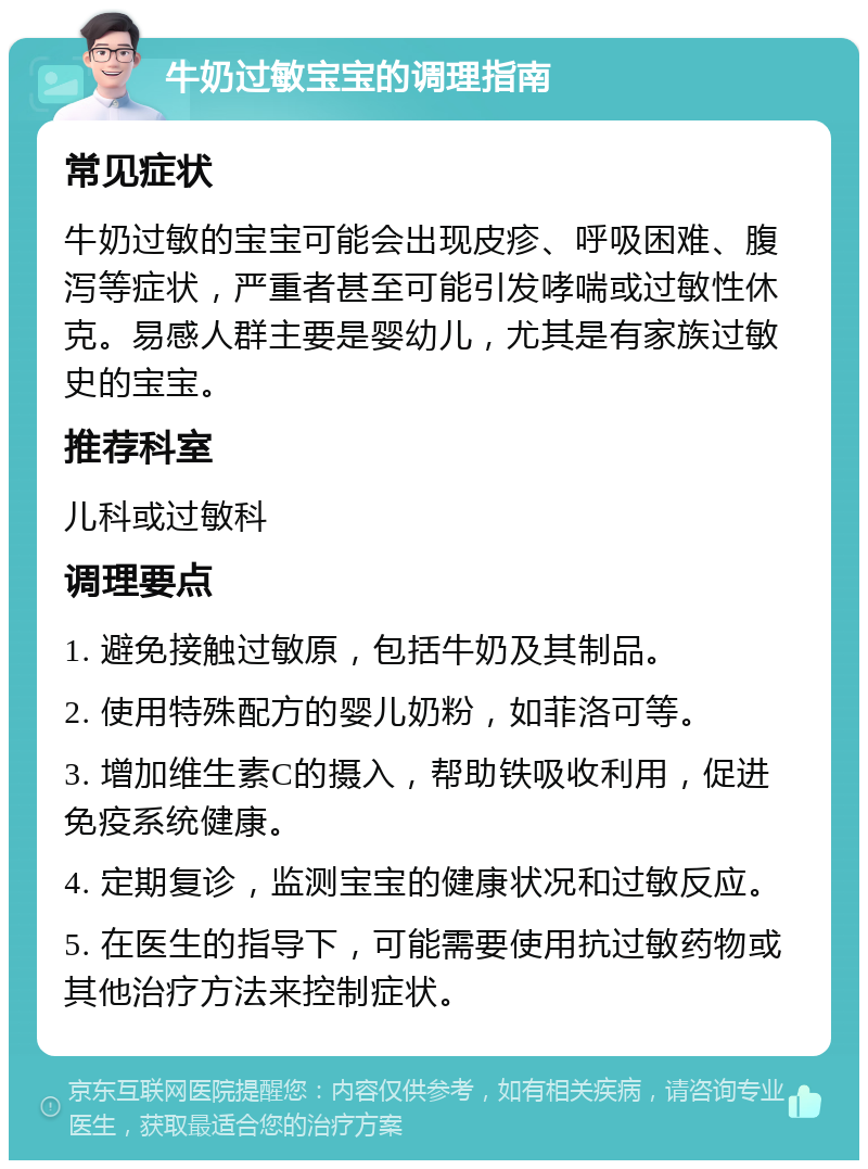 牛奶过敏宝宝的调理指南 常见症状 牛奶过敏的宝宝可能会出现皮疹、呼吸困难、腹泻等症状，严重者甚至可能引发哮喘或过敏性休克。易感人群主要是婴幼儿，尤其是有家族过敏史的宝宝。 推荐科室 儿科或过敏科 调理要点 1. 避免接触过敏原，包括牛奶及其制品。 2. 使用特殊配方的婴儿奶粉，如菲洛可等。 3. 增加维生素C的摄入，帮助铁吸收利用，促进免疫系统健康。 4. 定期复诊，监测宝宝的健康状况和过敏反应。 5. 在医生的指导下，可能需要使用抗过敏药物或其他治疗方法来控制症状。