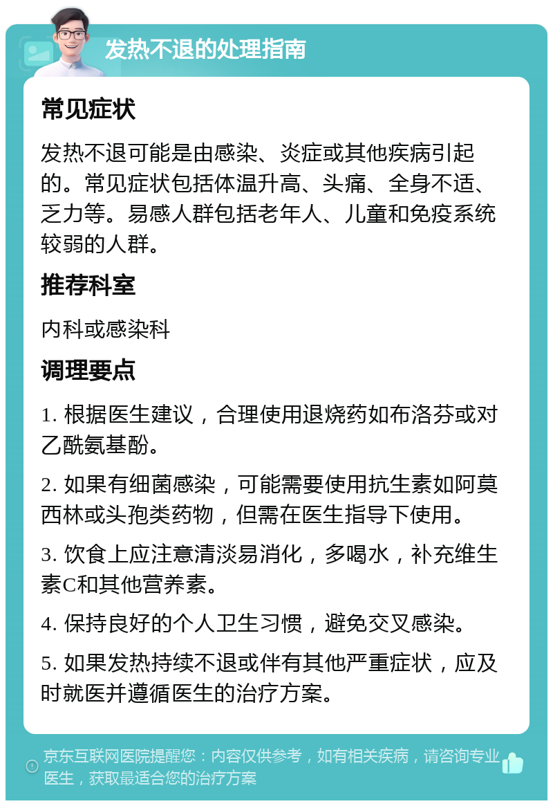 发热不退的处理指南 常见症状 发热不退可能是由感染、炎症或其他疾病引起的。常见症状包括体温升高、头痛、全身不适、乏力等。易感人群包括老年人、儿童和免疫系统较弱的人群。 推荐科室 内科或感染科 调理要点 1. 根据医生建议，合理使用退烧药如布洛芬或对乙酰氨基酚。 2. 如果有细菌感染，可能需要使用抗生素如阿莫西林或头孢类药物，但需在医生指导下使用。 3. 饮食上应注意清淡易消化，多喝水，补充维生素C和其他营养素。 4. 保持良好的个人卫生习惯，避免交叉感染。 5. 如果发热持续不退或伴有其他严重症状，应及时就医并遵循医生的治疗方案。