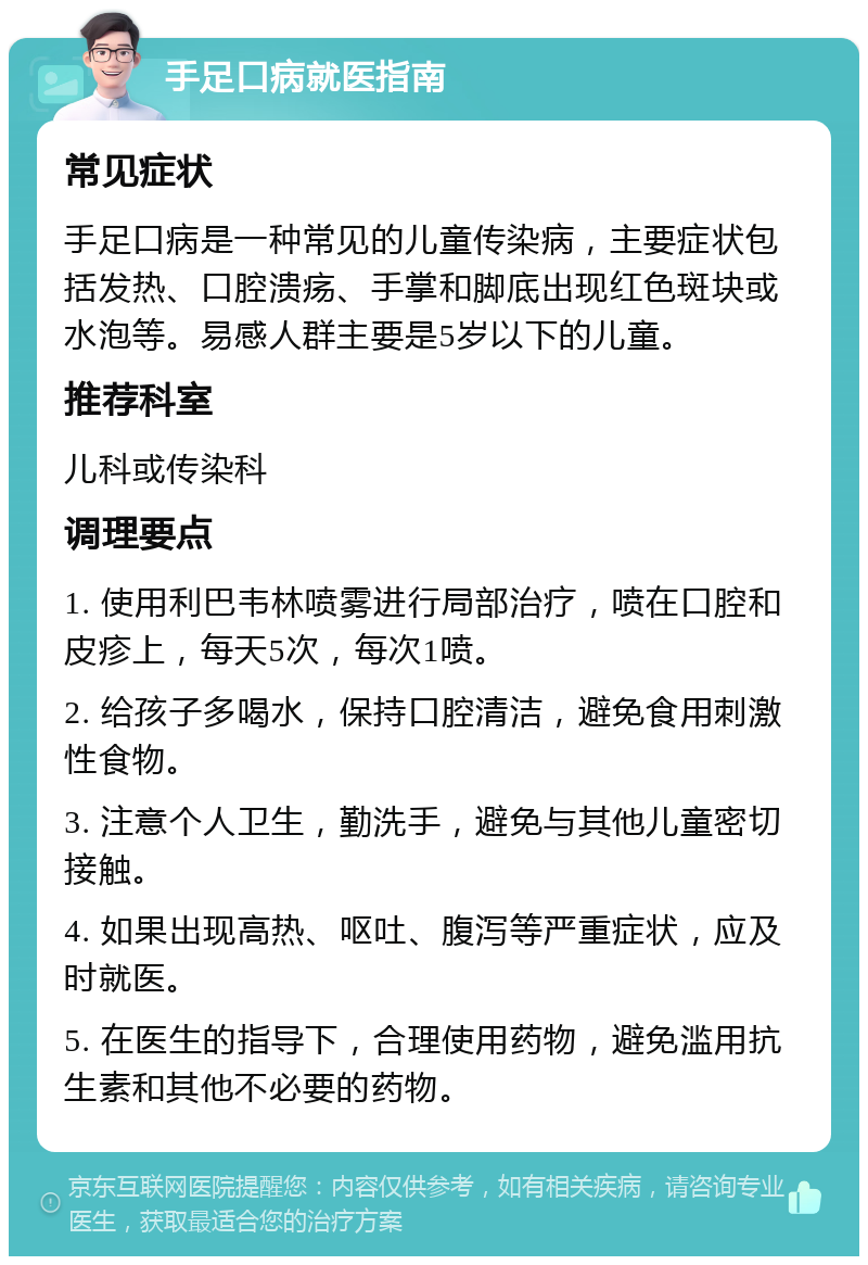 手足口病就医指南 常见症状 手足口病是一种常见的儿童传染病，主要症状包括发热、口腔溃疡、手掌和脚底出现红色斑块或水泡等。易感人群主要是5岁以下的儿童。 推荐科室 儿科或传染科 调理要点 1. 使用利巴韦林喷雾进行局部治疗，喷在口腔和皮疹上，每天5次，每次1喷。 2. 给孩子多喝水，保持口腔清洁，避免食用刺激性食物。 3. 注意个人卫生，勤洗手，避免与其他儿童密切接触。 4. 如果出现高热、呕吐、腹泻等严重症状，应及时就医。 5. 在医生的指导下，合理使用药物，避免滥用抗生素和其他不必要的药物。