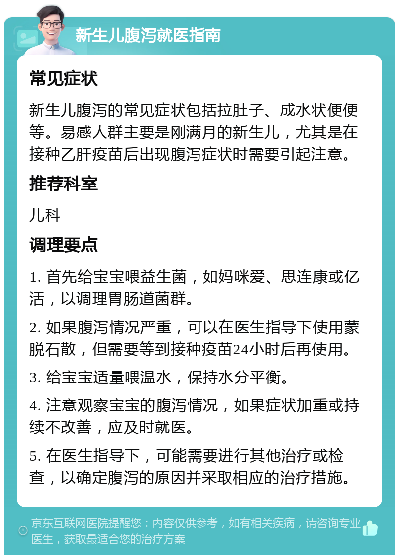 新生儿腹泻就医指南 常见症状 新生儿腹泻的常见症状包括拉肚子、成水状便便等。易感人群主要是刚满月的新生儿，尤其是在接种乙肝疫苗后出现腹泻症状时需要引起注意。 推荐科室 儿科 调理要点 1. 首先给宝宝喂益生菌，如妈咪爱、思连康或亿活，以调理胃肠道菌群。 2. 如果腹泻情况严重，可以在医生指导下使用蒙脱石散，但需要等到接种疫苗24小时后再使用。 3. 给宝宝适量喂温水，保持水分平衡。 4. 注意观察宝宝的腹泻情况，如果症状加重或持续不改善，应及时就医。 5. 在医生指导下，可能需要进行其他治疗或检查，以确定腹泻的原因并采取相应的治疗措施。