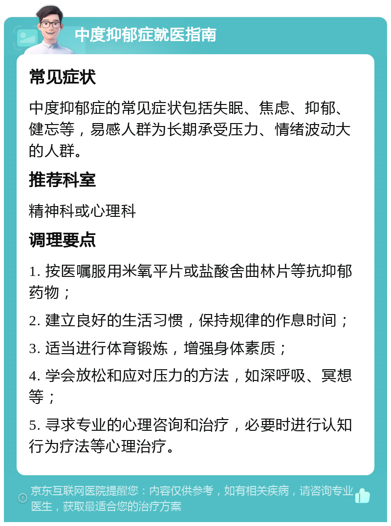 中度抑郁症就医指南 常见症状 中度抑郁症的常见症状包括失眠、焦虑、抑郁、健忘等，易感人群为长期承受压力、情绪波动大的人群。 推荐科室 精神科或心理科 调理要点 1. 按医嘱服用米氧平片或盐酸舍曲林片等抗抑郁药物； 2. 建立良好的生活习惯，保持规律的作息时间； 3. 适当进行体育锻炼，增强身体素质； 4. 学会放松和应对压力的方法，如深呼吸、冥想等； 5. 寻求专业的心理咨询和治疗，必要时进行认知行为疗法等心理治疗。