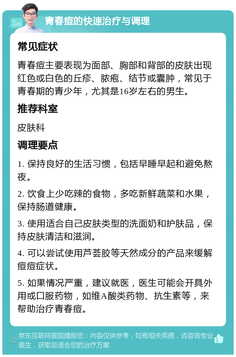 青春痘的快速治疗与调理 常见症状 青春痘主要表现为面部、胸部和背部的皮肤出现红色或白色的丘疹、脓疱、结节或囊肿，常见于青春期的青少年，尤其是16岁左右的男生。 推荐科室 皮肤科 调理要点 1. 保持良好的生活习惯，包括早睡早起和避免熬夜。 2. 饮食上少吃辣的食物，多吃新鲜蔬菜和水果，保持肠道健康。 3. 使用适合自己皮肤类型的洗面奶和护肤品，保持皮肤清洁和滋润。 4. 可以尝试使用芦荟胶等天然成分的产品来缓解痘痘症状。 5. 如果情况严重，建议就医，医生可能会开具外用或口服药物，如维A酸类药物、抗生素等，来帮助治疗青春痘。