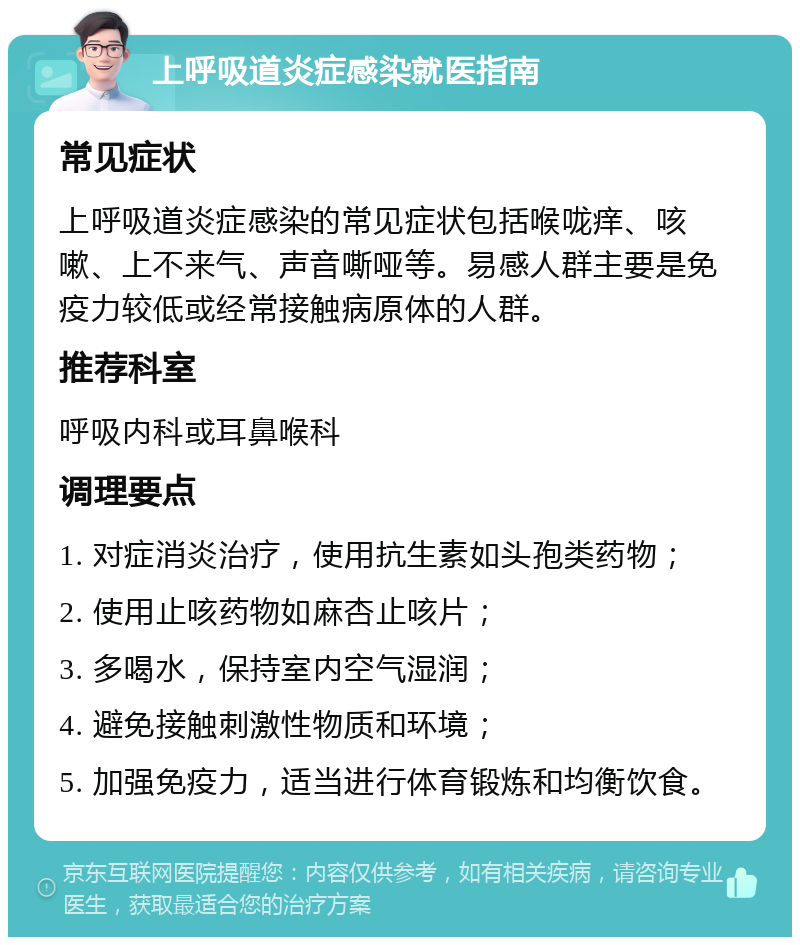 上呼吸道炎症感染就医指南 常见症状 上呼吸道炎症感染的常见症状包括喉咙痒、咳嗽、上不来气、声音嘶哑等。易感人群主要是免疫力较低或经常接触病原体的人群。 推荐科室 呼吸内科或耳鼻喉科 调理要点 1. 对症消炎治疗，使用抗生素如头孢类药物； 2. 使用止咳药物如麻杏止咳片； 3. 多喝水，保持室内空气湿润； 4. 避免接触刺激性物质和环境； 5. 加强免疫力，适当进行体育锻炼和均衡饮食。