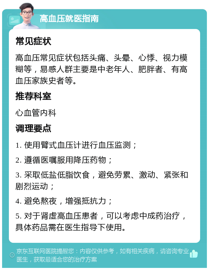 高血压就医指南 常见症状 高血压常见症状包括头痛、头晕、心悸、视力模糊等，易感人群主要是中老年人、肥胖者、有高血压家族史者等。 推荐科室 心血管内科 调理要点 1. 使用臂式血压计进行血压监测； 2. 遵循医嘱服用降压药物； 3. 采取低盐低脂饮食，避免劳累、激动、紧张和剧烈运动； 4. 避免熬夜，增强抵抗力； 5. 对于肾虚高血压患者，可以考虑中成药治疗，具体药品需在医生指导下使用。