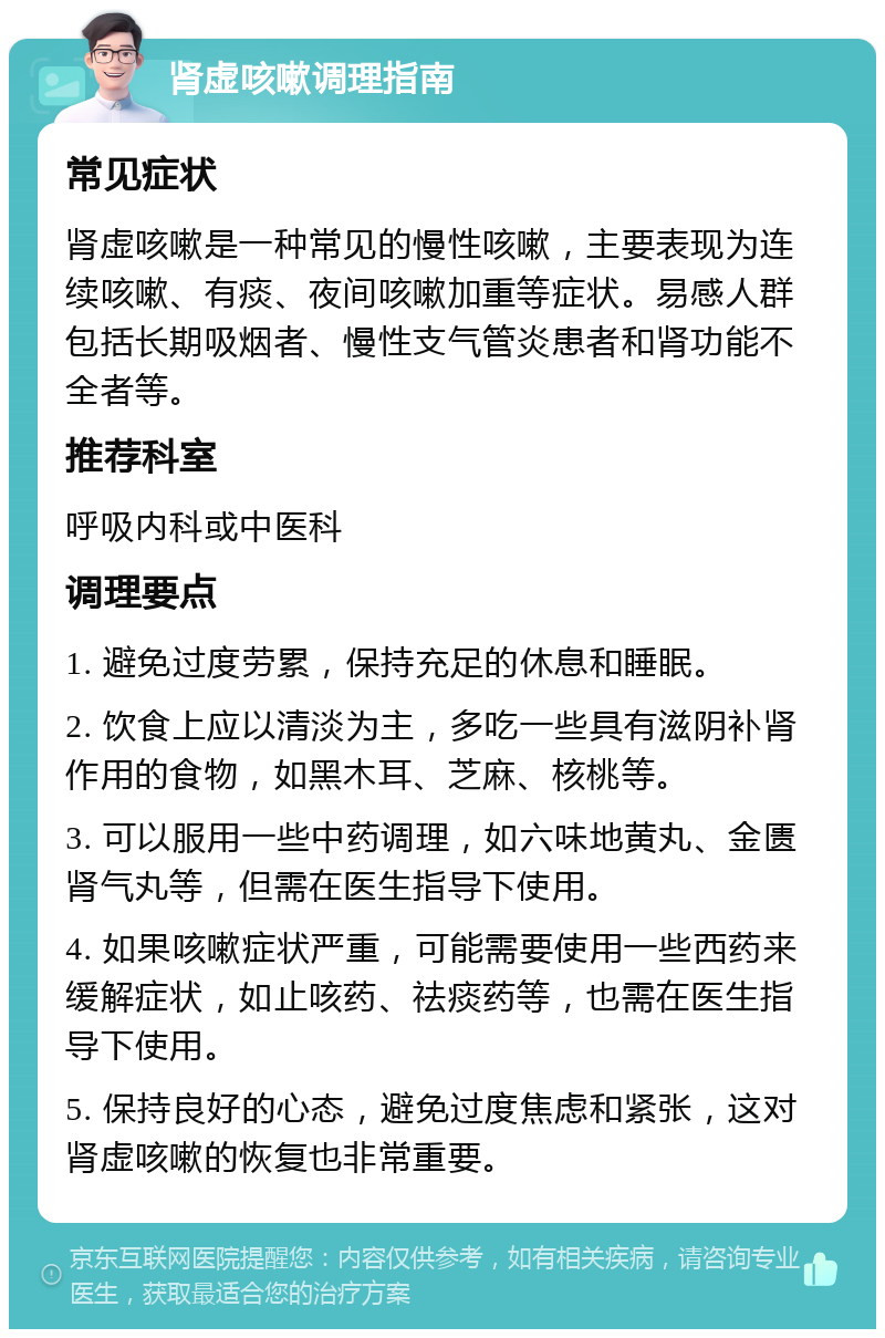 肾虚咳嗽调理指南 常见症状 肾虚咳嗽是一种常见的慢性咳嗽，主要表现为连续咳嗽、有痰、夜间咳嗽加重等症状。易感人群包括长期吸烟者、慢性支气管炎患者和肾功能不全者等。 推荐科室 呼吸内科或中医科 调理要点 1. 避免过度劳累，保持充足的休息和睡眠。 2. 饮食上应以清淡为主，多吃一些具有滋阴补肾作用的食物，如黑木耳、芝麻、核桃等。 3. 可以服用一些中药调理，如六味地黄丸、金匮肾气丸等，但需在医生指导下使用。 4. 如果咳嗽症状严重，可能需要使用一些西药来缓解症状，如止咳药、祛痰药等，也需在医生指导下使用。 5. 保持良好的心态，避免过度焦虑和紧张，这对肾虚咳嗽的恢复也非常重要。