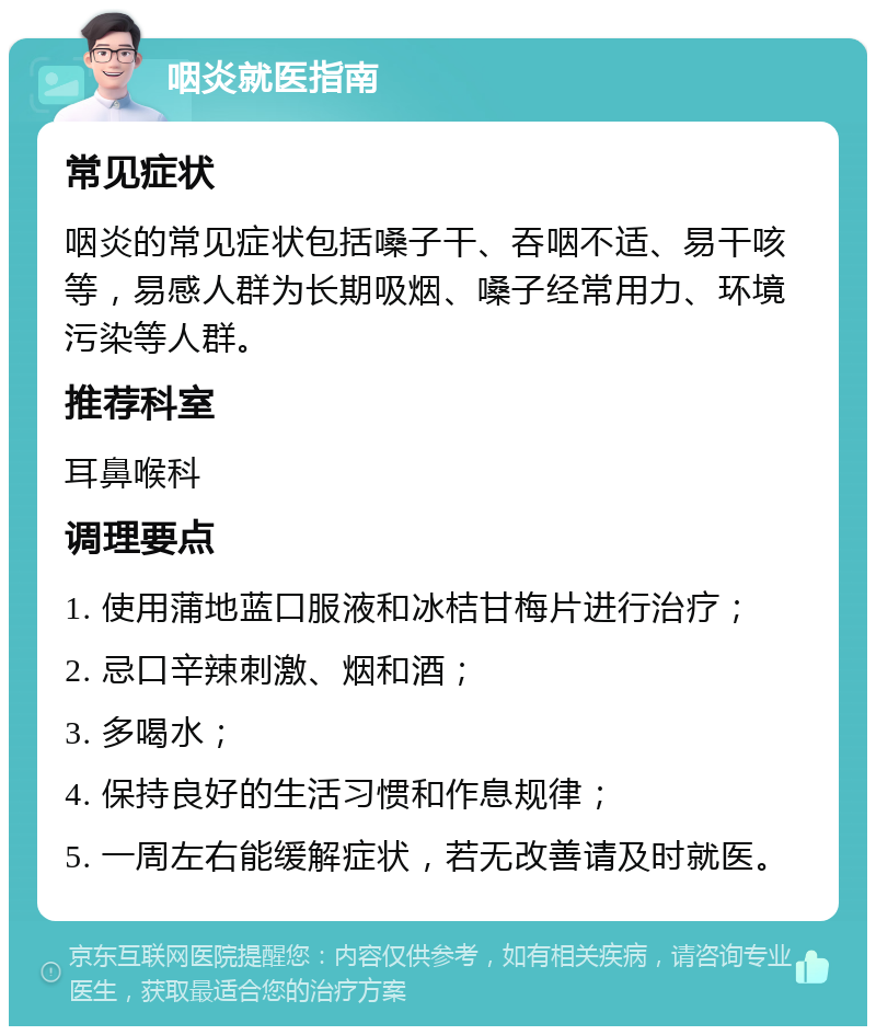 咽炎就医指南 常见症状 咽炎的常见症状包括嗓子干、吞咽不适、易干咳等，易感人群为长期吸烟、嗓子经常用力、环境污染等人群。 推荐科室 耳鼻喉科 调理要点 1. 使用蒲地蓝口服液和冰桔甘梅片进行治疗； 2. 忌口辛辣刺激、烟和酒； 3. 多喝水； 4. 保持良好的生活习惯和作息规律； 5. 一周左右能缓解症状，若无改善请及时就医。