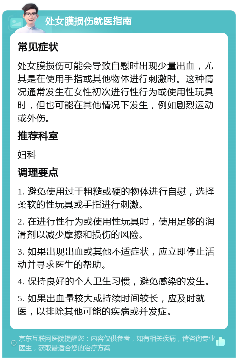 处女膜损伤就医指南 常见症状 处女膜损伤可能会导致自慰时出现少量出血，尤其是在使用手指或其他物体进行刺激时。这种情况通常发生在女性初次进行性行为或使用性玩具时，但也可能在其他情况下发生，例如剧烈运动或外伤。 推荐科室 妇科 调理要点 1. 避免使用过于粗糙或硬的物体进行自慰，选择柔软的性玩具或手指进行刺激。 2. 在进行性行为或使用性玩具时，使用足够的润滑剂以减少摩擦和损伤的风险。 3. 如果出现出血或其他不适症状，应立即停止活动并寻求医生的帮助。 4. 保持良好的个人卫生习惯，避免感染的发生。 5. 如果出血量较大或持续时间较长，应及时就医，以排除其他可能的疾病或并发症。