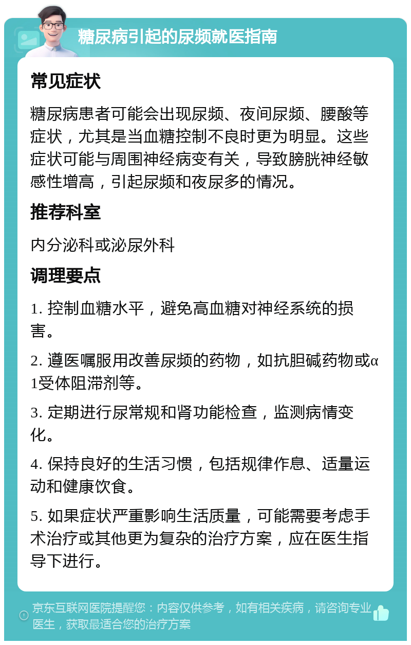 糖尿病引起的尿频就医指南 常见症状 糖尿病患者可能会出现尿频、夜间尿频、腰酸等症状，尤其是当血糖控制不良时更为明显。这些症状可能与周围神经病变有关，导致膀胱神经敏感性增高，引起尿频和夜尿多的情况。 推荐科室 内分泌科或泌尿外科 调理要点 1. 控制血糖水平，避免高血糖对神经系统的损害。 2. 遵医嘱服用改善尿频的药物，如抗胆碱药物或α1受体阻滞剂等。 3. 定期进行尿常规和肾功能检查，监测病情变化。 4. 保持良好的生活习惯，包括规律作息、适量运动和健康饮食。 5. 如果症状严重影响生活质量，可能需要考虑手术治疗或其他更为复杂的治疗方案，应在医生指导下进行。