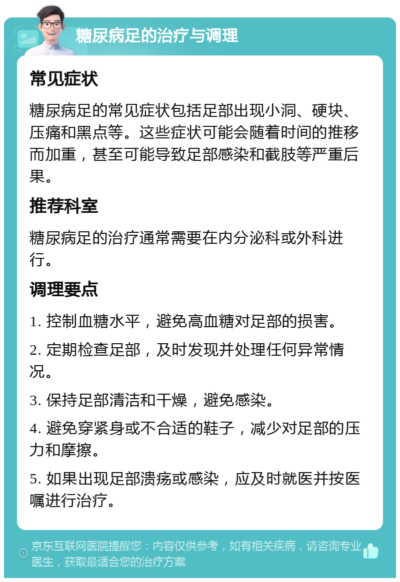 糖尿病足的治疗与调理 常见症状 糖尿病足的常见症状包括足部出现小洞、硬块、压痛和黑点等。这些症状可能会随着时间的推移而加重，甚至可能导致足部感染和截肢等严重后果。 推荐科室 糖尿病足的治疗通常需要在内分泌科或外科进行。 调理要点 1. 控制血糖水平，避免高血糖对足部的损害。 2. 定期检查足部，及时发现并处理任何异常情况。 3. 保持足部清洁和干燥，避免感染。 4. 避免穿紧身或不合适的鞋子，减少对足部的压力和摩擦。 5. 如果出现足部溃疡或感染，应及时就医并按医嘱进行治疗。