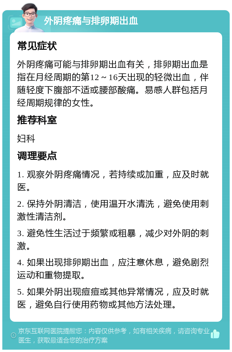 外阴疼痛与排卵期出血 常见症状 外阴疼痛可能与排卵期出血有关，排卵期出血是指在月经周期的第12～16天出现的轻微出血，伴随轻度下腹部不适或腰部酸痛。易感人群包括月经周期规律的女性。 推荐科室 妇科 调理要点 1. 观察外阴疼痛情况，若持续或加重，应及时就医。 2. 保持外阴清洁，使用温开水清洗，避免使用刺激性清洁剂。 3. 避免性生活过于频繁或粗暴，减少对外阴的刺激。 4. 如果出现排卵期出血，应注意休息，避免剧烈运动和重物提取。 5. 如果外阴出现痘痘或其他异常情况，应及时就医，避免自行使用药物或其他方法处理。