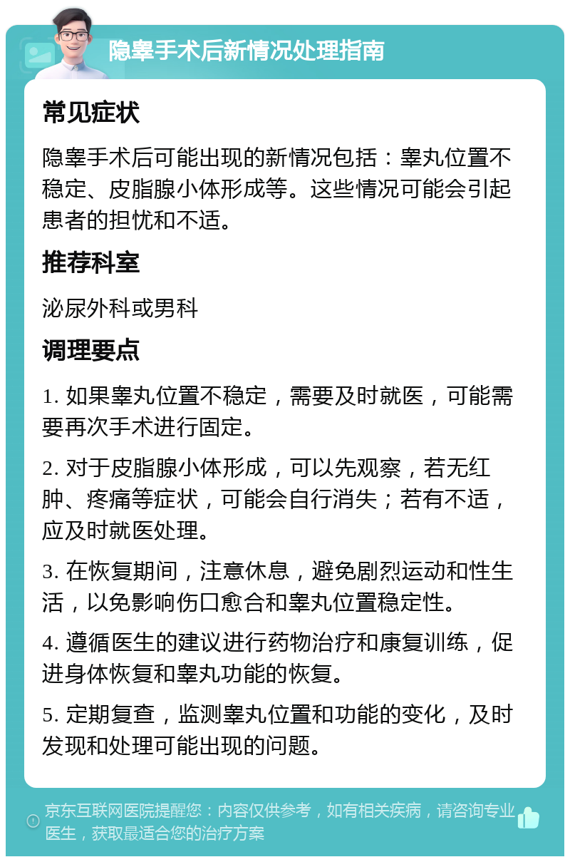 隐睾手术后新情况处理指南 常见症状 隐睾手术后可能出现的新情况包括：睾丸位置不稳定、皮脂腺小体形成等。这些情况可能会引起患者的担忧和不适。 推荐科室 泌尿外科或男科 调理要点 1. 如果睾丸位置不稳定，需要及时就医，可能需要再次手术进行固定。 2. 对于皮脂腺小体形成，可以先观察，若无红肿、疼痛等症状，可能会自行消失；若有不适，应及时就医处理。 3. 在恢复期间，注意休息，避免剧烈运动和性生活，以免影响伤口愈合和睾丸位置稳定性。 4. 遵循医生的建议进行药物治疗和康复训练，促进身体恢复和睾丸功能的恢复。 5. 定期复查，监测睾丸位置和功能的变化，及时发现和处理可能出现的问题。