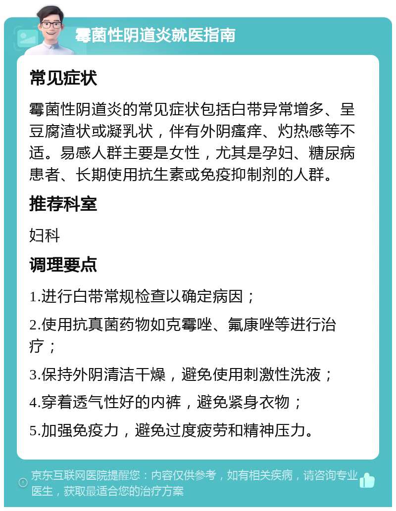 霉菌性阴道炎就医指南 常见症状 霉菌性阴道炎的常见症状包括白带异常增多、呈豆腐渣状或凝乳状，伴有外阴瘙痒、灼热感等不适。易感人群主要是女性，尤其是孕妇、糖尿病患者、长期使用抗生素或免疫抑制剂的人群。 推荐科室 妇科 调理要点 1.进行白带常规检查以确定病因； 2.使用抗真菌药物如克霉唑、氟康唑等进行治疗； 3.保持外阴清洁干燥，避免使用刺激性洗液； 4.穿着透气性好的内裤，避免紧身衣物； 5.加强免疫力，避免过度疲劳和精神压力。