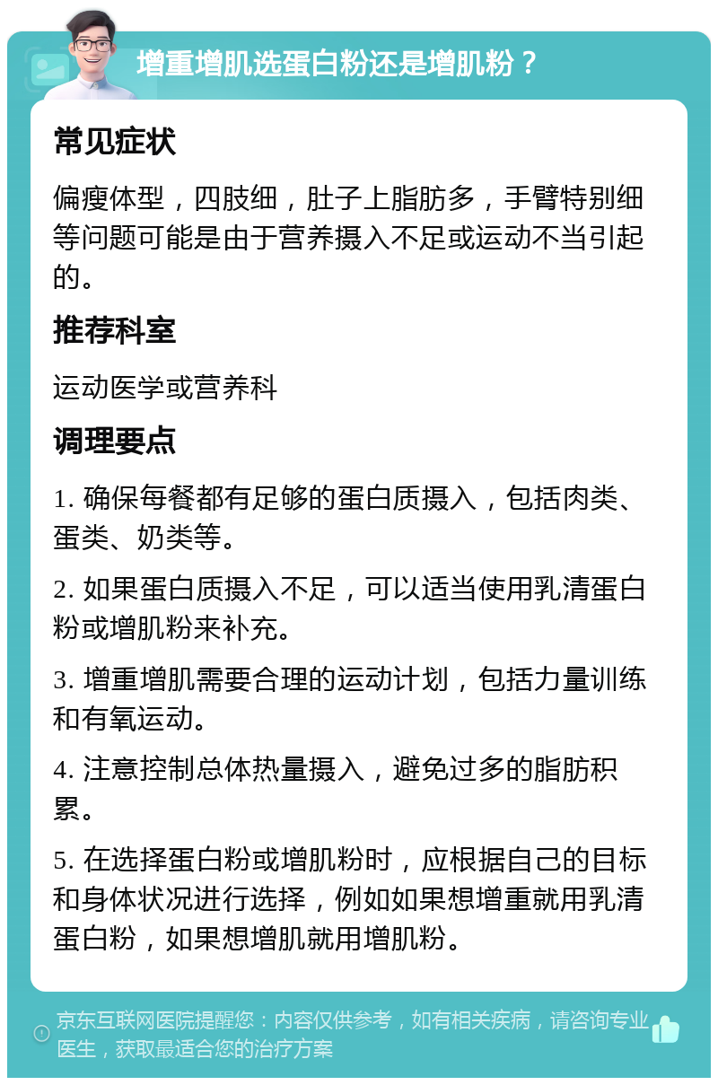 增重增肌选蛋白粉还是增肌粉？ 常见症状 偏瘦体型，四肢细，肚子上脂肪多，手臂特别细等问题可能是由于营养摄入不足或运动不当引起的。 推荐科室 运动医学或营养科 调理要点 1. 确保每餐都有足够的蛋白质摄入，包括肉类、蛋类、奶类等。 2. 如果蛋白质摄入不足，可以适当使用乳清蛋白粉或增肌粉来补充。 3. 增重增肌需要合理的运动计划，包括力量训练和有氧运动。 4. 注意控制总体热量摄入，避免过多的脂肪积累。 5. 在选择蛋白粉或增肌粉时，应根据自己的目标和身体状况进行选择，例如如果想增重就用乳清蛋白粉，如果想增肌就用增肌粉。