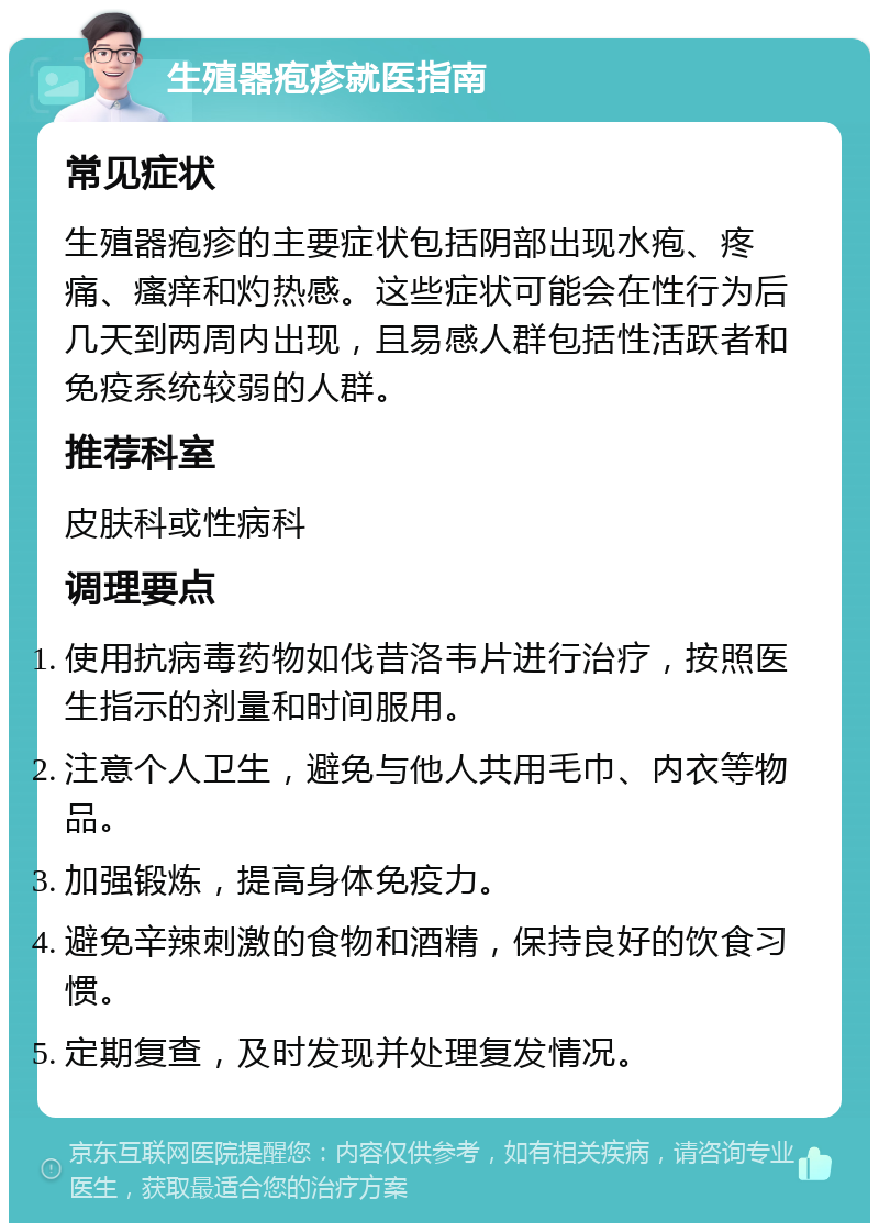 生殖器疱疹就医指南 常见症状 生殖器疱疹的主要症状包括阴部出现水疱、疼痛、瘙痒和灼热感。这些症状可能会在性行为后几天到两周内出现，且易感人群包括性活跃者和免疫系统较弱的人群。 推荐科室 皮肤科或性病科 调理要点 使用抗病毒药物如伐昔洛韦片进行治疗，按照医生指示的剂量和时间服用。 注意个人卫生，避免与他人共用毛巾、内衣等物品。 加强锻炼，提高身体免疫力。 避免辛辣刺激的食物和酒精，保持良好的饮食习惯。 定期复查，及时发现并处理复发情况。