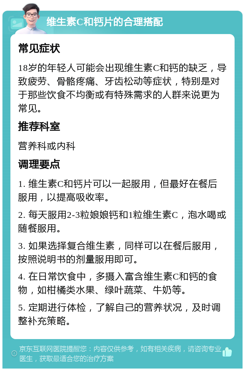 维生素C和钙片的合理搭配 常见症状 18岁的年轻人可能会出现维生素C和钙的缺乏，导致疲劳、骨骼疼痛、牙齿松动等症状，特别是对于那些饮食不均衡或有特殊需求的人群来说更为常见。 推荐科室 营养科或内科 调理要点 1. 维生素C和钙片可以一起服用，但最好在餐后服用，以提高吸收率。 2. 每天服用2-3粒娘娘钙和1粒维生素C，泡水喝或随餐服用。 3. 如果选择复合维生素，同样可以在餐后服用，按照说明书的剂量服用即可。 4. 在日常饮食中，多摄入富含维生素C和钙的食物，如柑橘类水果、绿叶蔬菜、牛奶等。 5. 定期进行体检，了解自己的营养状况，及时调整补充策略。