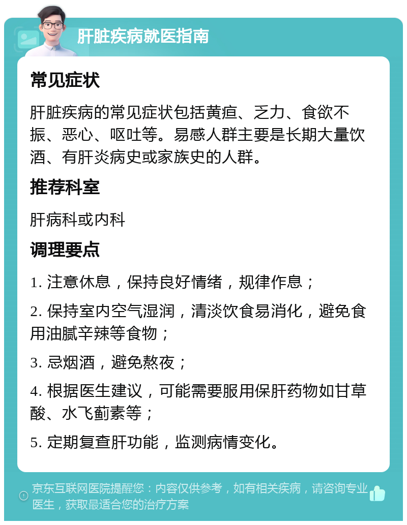 肝脏疾病就医指南 常见症状 肝脏疾病的常见症状包括黄疸、乏力、食欲不振、恶心、呕吐等。易感人群主要是长期大量饮酒、有肝炎病史或家族史的人群。 推荐科室 肝病科或内科 调理要点 1. 注意休息，保持良好情绪，规律作息； 2. 保持室内空气湿润，清淡饮食易消化，避免食用油腻辛辣等食物； 3. 忌烟酒，避免熬夜； 4. 根据医生建议，可能需要服用保肝药物如甘草酸、水飞蓟素等； 5. 定期复查肝功能，监测病情变化。