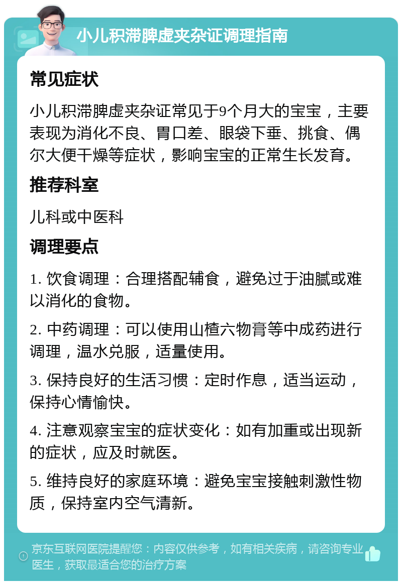 小儿积滞脾虚夹杂证调理指南 常见症状 小儿积滞脾虚夹杂证常见于9个月大的宝宝，主要表现为消化不良、胃口差、眼袋下垂、挑食、偶尔大便干燥等症状，影响宝宝的正常生长发育。 推荐科室 儿科或中医科 调理要点 1. 饮食调理：合理搭配辅食，避免过于油腻或难以消化的食物。 2. 中药调理：可以使用山楂六物膏等中成药进行调理，温水兑服，适量使用。 3. 保持良好的生活习惯：定时作息，适当运动，保持心情愉快。 4. 注意观察宝宝的症状变化：如有加重或出现新的症状，应及时就医。 5. 维持良好的家庭环境：避免宝宝接触刺激性物质，保持室内空气清新。