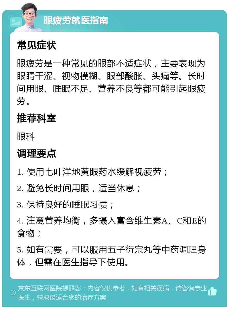 眼疲劳就医指南 常见症状 眼疲劳是一种常见的眼部不适症状，主要表现为眼睛干涩、视物模糊、眼部酸胀、头痛等。长时间用眼、睡眠不足、营养不良等都可能引起眼疲劳。 推荐科室 眼科 调理要点 1. 使用七叶洋地黄眼药水缓解视疲劳； 2. 避免长时间用眼，适当休息； 3. 保持良好的睡眠习惯； 4. 注意营养均衡，多摄入富含维生素A、C和E的食物； 5. 如有需要，可以服用五子衍宗丸等中药调理身体，但需在医生指导下使用。