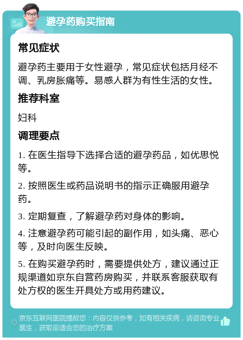 避孕药购买指南 常见症状 避孕药主要用于女性避孕，常见症状包括月经不调、乳房胀痛等。易感人群为有性生活的女性。 推荐科室 妇科 调理要点 1. 在医生指导下选择合适的避孕药品，如优思悦等。 2. 按照医生或药品说明书的指示正确服用避孕药。 3. 定期复查，了解避孕药对身体的影响。 4. 注意避孕药可能引起的副作用，如头痛、恶心等，及时向医生反映。 5. 在购买避孕药时，需要提供处方，建议通过正规渠道如京东自营药房购买，并联系客服获取有处方权的医生开具处方或用药建议。