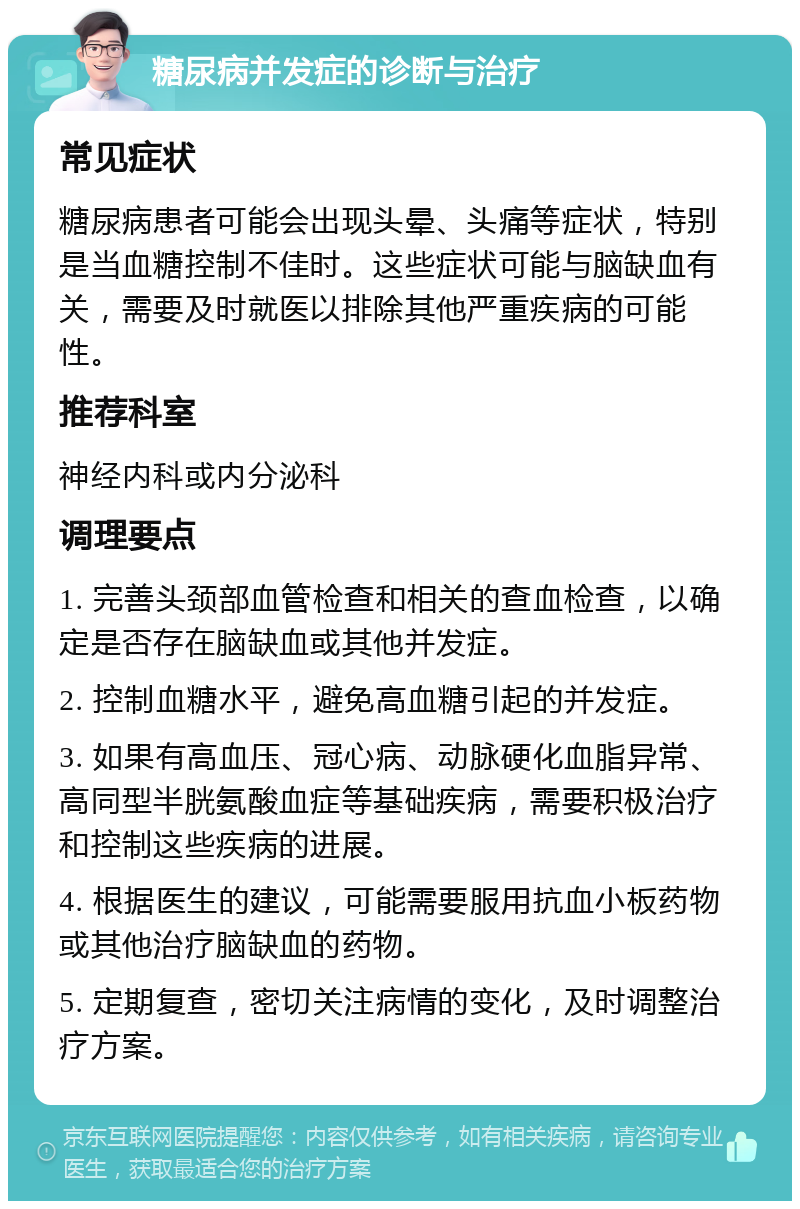 糖尿病并发症的诊断与治疗 常见症状 糖尿病患者可能会出现头晕、头痛等症状，特别是当血糖控制不佳时。这些症状可能与脑缺血有关，需要及时就医以排除其他严重疾病的可能性。 推荐科室 神经内科或内分泌科 调理要点 1. 完善头颈部血管检查和相关的查血检查，以确定是否存在脑缺血或其他并发症。 2. 控制血糖水平，避免高血糖引起的并发症。 3. 如果有高血压、冠心病、动脉硬化血脂异常、高同型半胱氨酸血症等基础疾病，需要积极治疗和控制这些疾病的进展。 4. 根据医生的建议，可能需要服用抗血小板药物或其他治疗脑缺血的药物。 5. 定期复查，密切关注病情的变化，及时调整治疗方案。