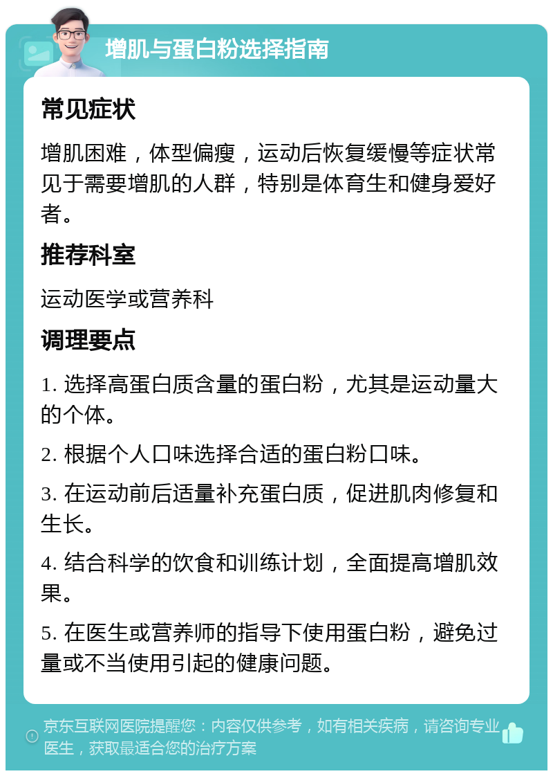 增肌与蛋白粉选择指南 常见症状 增肌困难，体型偏瘦，运动后恢复缓慢等症状常见于需要增肌的人群，特别是体育生和健身爱好者。 推荐科室 运动医学或营养科 调理要点 1. 选择高蛋白质含量的蛋白粉，尤其是运动量大的个体。 2. 根据个人口味选择合适的蛋白粉口味。 3. 在运动前后适量补充蛋白质，促进肌肉修复和生长。 4. 结合科学的饮食和训练计划，全面提高增肌效果。 5. 在医生或营养师的指导下使用蛋白粉，避免过量或不当使用引起的健康问题。