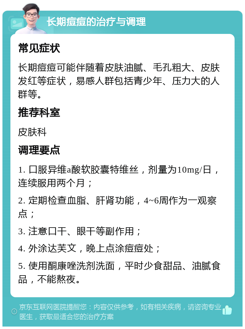 长期痘痘的治疗与调理 常见症状 长期痘痘可能伴随着皮肤油腻、毛孔粗大、皮肤发红等症状，易感人群包括青少年、压力大的人群等。 推荐科室 皮肤科 调理要点 1. 口服异维a酸软胶囊特维丝，剂量为10mg/日，连续服用两个月； 2. 定期检查血脂、肝肾功能，4~6周作为一观察点； 3. 注意口干、眼干等副作用； 4. 外涂达芙文，晚上点涂痘痘处； 5. 使用酮康唑洗剂洗面，平时少食甜品、油腻食品，不能熬夜。