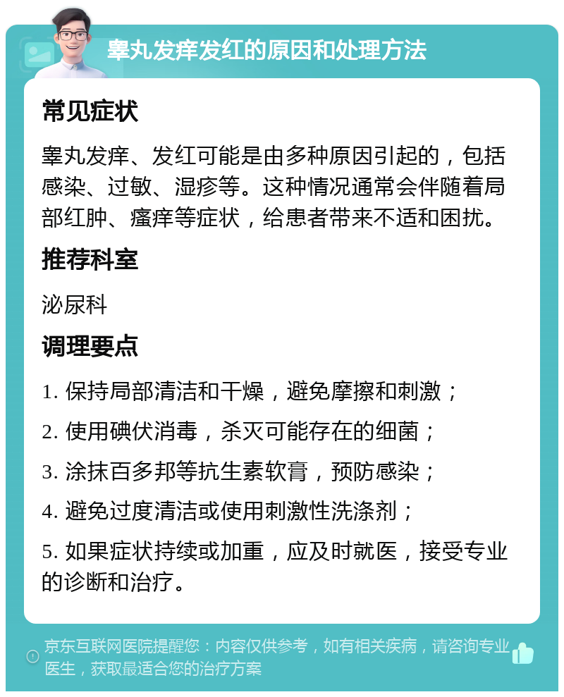 睾丸发痒发红的原因和处理方法 常见症状 睾丸发痒、发红可能是由多种原因引起的，包括感染、过敏、湿疹等。这种情况通常会伴随着局部红肿、瘙痒等症状，给患者带来不适和困扰。 推荐科室 泌尿科 调理要点 1. 保持局部清洁和干燥，避免摩擦和刺激； 2. 使用碘伏消毒，杀灭可能存在的细菌； 3. 涂抹百多邦等抗生素软膏，预防感染； 4. 避免过度清洁或使用刺激性洗涤剂； 5. 如果症状持续或加重，应及时就医，接受专业的诊断和治疗。