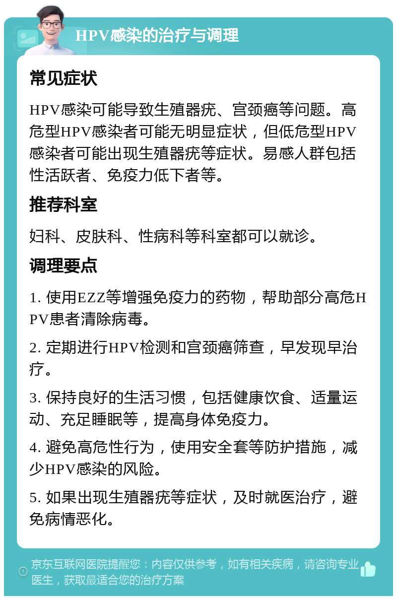 HPV感染的治疗与调理 常见症状 HPV感染可能导致生殖器疣、宫颈癌等问题。高危型HPV感染者可能无明显症状，但低危型HPV感染者可能出现生殖器疣等症状。易感人群包括性活跃者、免疫力低下者等。 推荐科室 妇科、皮肤科、性病科等科室都可以就诊。 调理要点 1. 使用EZZ等增强免疫力的药物，帮助部分高危HPV患者清除病毒。 2. 定期进行HPV检测和宫颈癌筛查，早发现早治疗。 3. 保持良好的生活习惯，包括健康饮食、适量运动、充足睡眠等，提高身体免疫力。 4. 避免高危性行为，使用安全套等防护措施，减少HPV感染的风险。 5. 如果出现生殖器疣等症状，及时就医治疗，避免病情恶化。