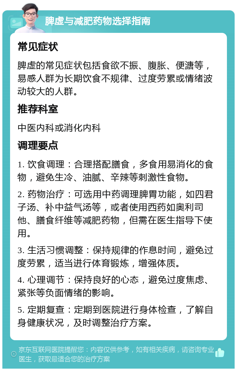 脾虚与减肥药物选择指南 常见症状 脾虚的常见症状包括食欲不振、腹胀、便溏等，易感人群为长期饮食不规律、过度劳累或情绪波动较大的人群。 推荐科室 中医内科或消化内科 调理要点 1. 饮食调理：合理搭配膳食，多食用易消化的食物，避免生冷、油腻、辛辣等刺激性食物。 2. 药物治疗：可选用中药调理脾胃功能，如四君子汤、补中益气汤等，或者使用西药如奥利司他、膳食纤维等减肥药物，但需在医生指导下使用。 3. 生活习惯调整：保持规律的作息时间，避免过度劳累，适当进行体育锻炼，增强体质。 4. 心理调节：保持良好的心态，避免过度焦虑、紧张等负面情绪的影响。 5. 定期复查：定期到医院进行身体检查，了解自身健康状况，及时调整治疗方案。