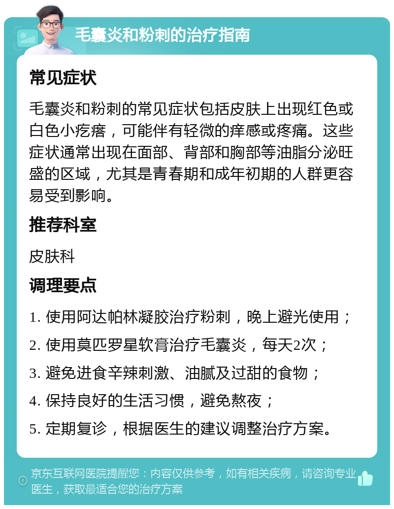 毛囊炎和粉刺的治疗指南 常见症状 毛囊炎和粉刺的常见症状包括皮肤上出现红色或白色小疙瘩，可能伴有轻微的痒感或疼痛。这些症状通常出现在面部、背部和胸部等油脂分泌旺盛的区域，尤其是青春期和成年初期的人群更容易受到影响。 推荐科室 皮肤科 调理要点 1. 使用阿达帕林凝胶治疗粉刺，晚上避光使用； 2. 使用莫匹罗星软膏治疗毛囊炎，每天2次； 3. 避免进食辛辣刺激、油腻及过甜的食物； 4. 保持良好的生活习惯，避免熬夜； 5. 定期复诊，根据医生的建议调整治疗方案。