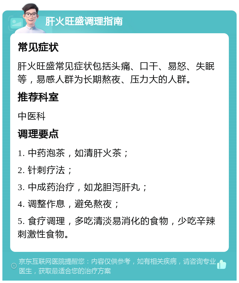 肝火旺盛调理指南 常见症状 肝火旺盛常见症状包括头痛、口干、易怒、失眠等，易感人群为长期熬夜、压力大的人群。 推荐科室 中医科 调理要点 1. 中药泡茶，如清肝火茶； 2. 针刺疗法； 3. 中成药治疗，如龙胆泻肝丸； 4. 调整作息，避免熬夜； 5. 食疗调理，多吃清淡易消化的食物，少吃辛辣刺激性食物。