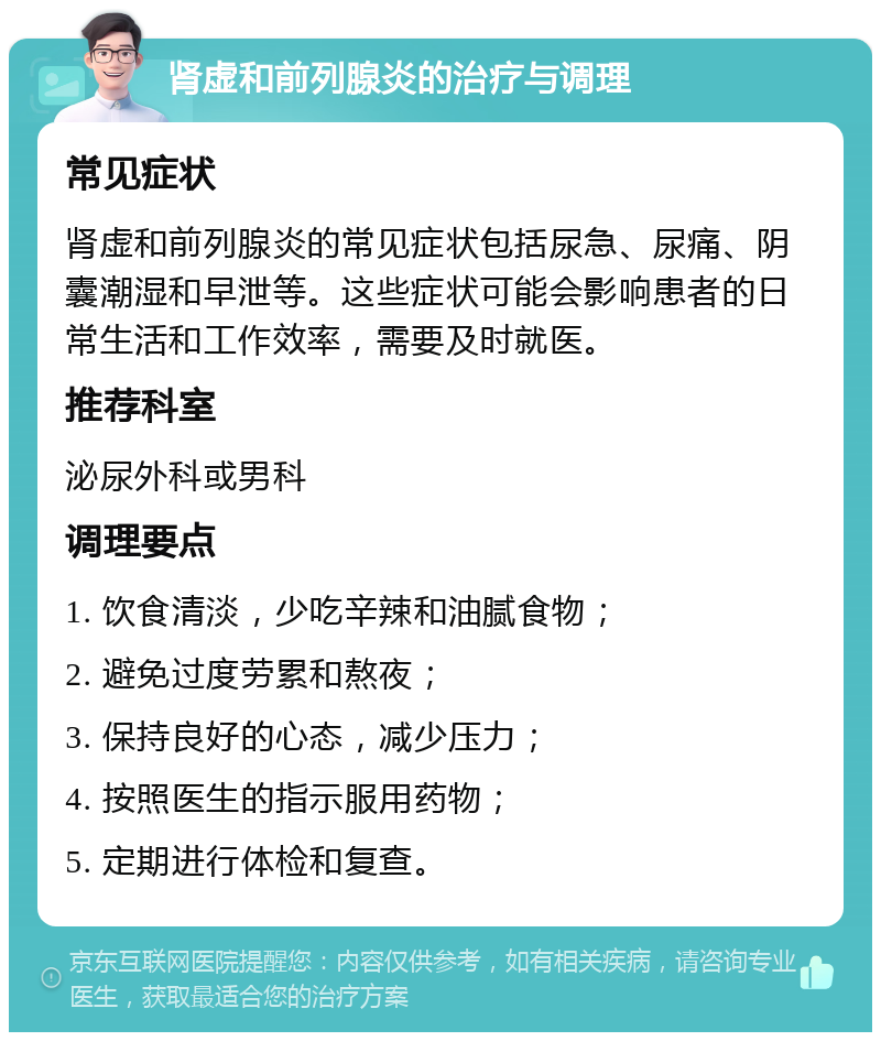 肾虚和前列腺炎的治疗与调理 常见症状 肾虚和前列腺炎的常见症状包括尿急、尿痛、阴囊潮湿和早泄等。这些症状可能会影响患者的日常生活和工作效率，需要及时就医。 推荐科室 泌尿外科或男科 调理要点 1. 饮食清淡，少吃辛辣和油腻食物； 2. 避免过度劳累和熬夜； 3. 保持良好的心态，减少压力； 4. 按照医生的指示服用药物； 5. 定期进行体检和复查。