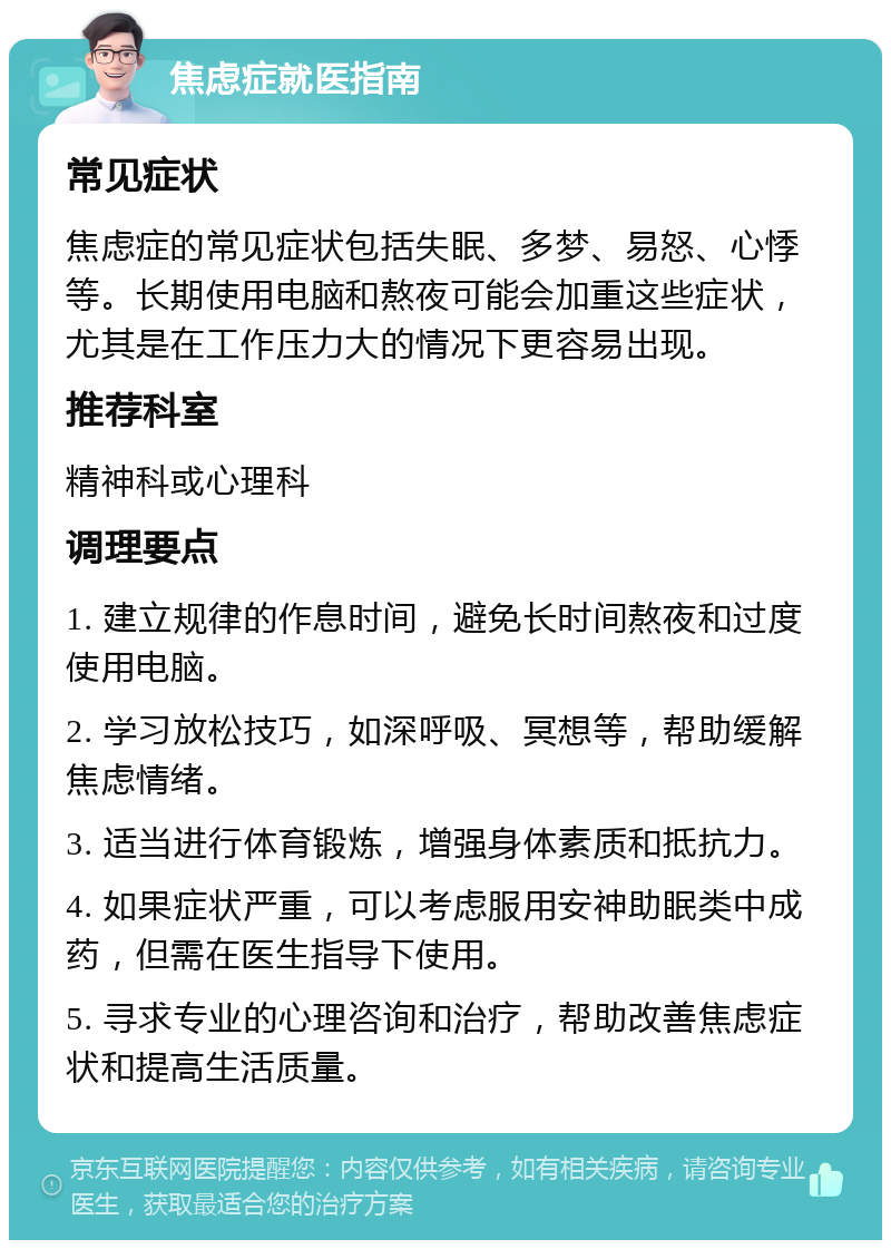 焦虑症就医指南 常见症状 焦虑症的常见症状包括失眠、多梦、易怒、心悸等。长期使用电脑和熬夜可能会加重这些症状，尤其是在工作压力大的情况下更容易出现。 推荐科室 精神科或心理科 调理要点 1. 建立规律的作息时间，避免长时间熬夜和过度使用电脑。 2. 学习放松技巧，如深呼吸、冥想等，帮助缓解焦虑情绪。 3. 适当进行体育锻炼，增强身体素质和抵抗力。 4. 如果症状严重，可以考虑服用安神助眠类中成药，但需在医生指导下使用。 5. 寻求专业的心理咨询和治疗，帮助改善焦虑症状和提高生活质量。