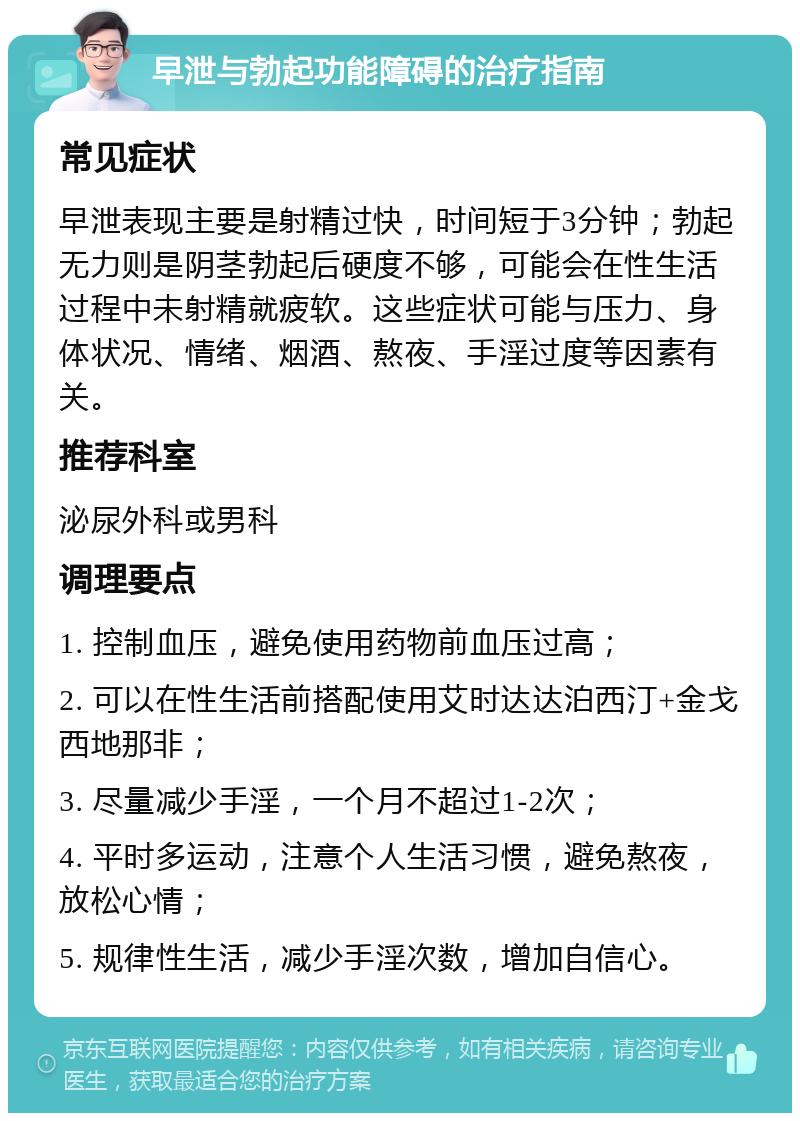 早泄与勃起功能障碍的治疗指南 常见症状 早泄表现主要是射精过快，时间短于3分钟；勃起无力则是阴茎勃起后硬度不够，可能会在性生活过程中未射精就疲软。这些症状可能与压力、身体状况、情绪、烟酒、熬夜、手淫过度等因素有关。 推荐科室 泌尿外科或男科 调理要点 1. 控制血压，避免使用药物前血压过高； 2. 可以在性生活前搭配使用艾时达达泊西汀+金戈西地那非； 3. 尽量减少手淫，一个月不超过1-2次； 4. 平时多运动，注意个人生活习惯，避免熬夜，放松心情； 5. 规律性生活，减少手淫次数，增加自信心。